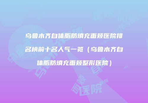 乌鲁木齐自体脂肪填充面颊医院排名榜前十名人气一览（乌鲁木齐自体脂肪填充面颊整形医院）