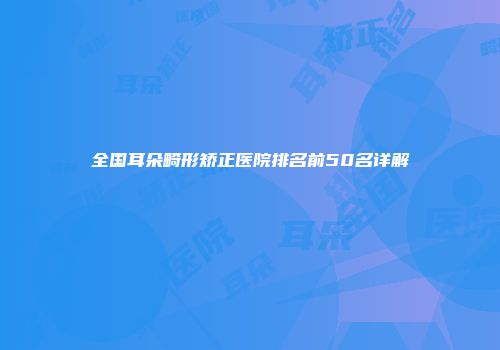 全国耳朵畸形矫正医院排名前50名详解