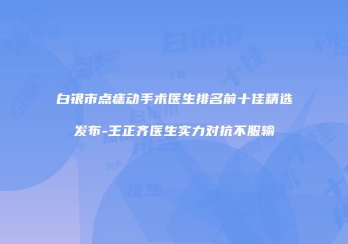 白银市点痣动手术医生排名前十佳精选发布-王正齐医生实力对抗不服输