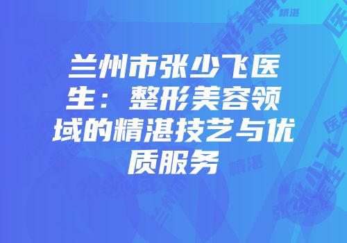 兰州市张少飞医生：整形美容领域的精湛技艺与优质服务