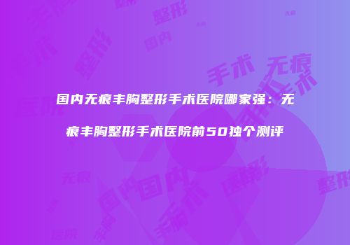 国内无痕丰胸整形手术医院哪家强：无痕丰胸整形手术医院前50独个测评