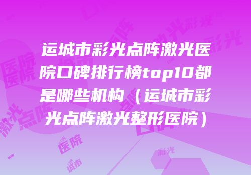 运城市彩光点阵激光医院口碑排行榜top10都是哪些机构（运城市彩光点阵激光整形医院）
