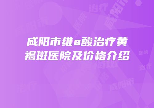 咸阳市维a酸治疗黄褐斑医院及价格介绍