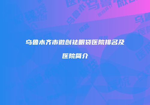 乌鲁木齐市微创祛眼袋医院排名及医院简介