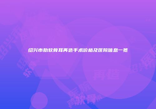 绍兴市肋软骨耳再造手术价格及医院信息一览