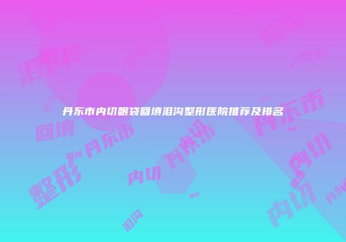 丹东市内切眼袋回填泪沟整形医院推荐及排名