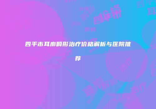 四平市耳廓畸形治疗价格解析与医院推荐