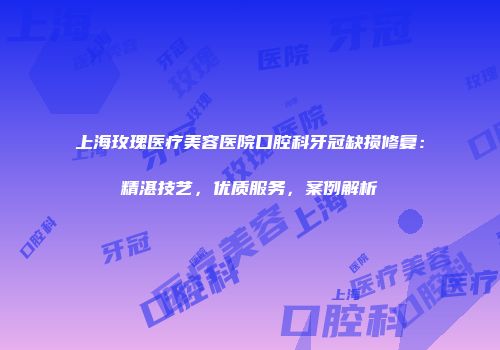 上海玫瑰医疗美容医院口腔科牙冠缺损修复：精湛技艺，优质服务，案例解析