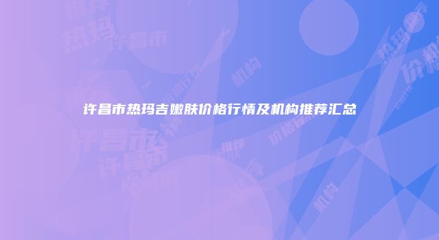 许昌市热玛吉嫩肤价格行情及机构推荐汇总