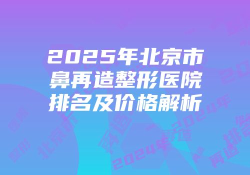 2025年北京市鼻再造整形医院排名及价格解析