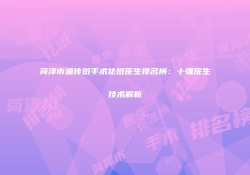 菏泽市遗传斑手术祛斑医生排名榜：十强医生技术解析