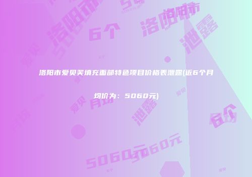 洛阳市爱贝芙填充面部特色项目价格表泄露(近6个月均价为：5060元)