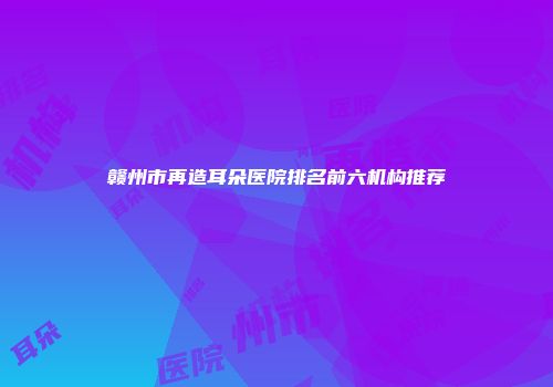 赣州市再造耳朵医院排名前六机构推荐