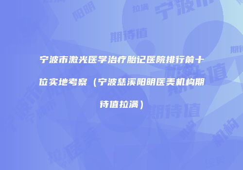 宁波市激光医学治疗胎记医院排行前十位实地考察（宁波慈溪阳明医美机构期待值拉满）