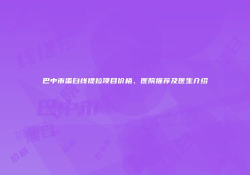 巴中市蛋白线提拉项目价格、医院推荐及医生介绍