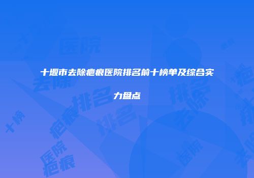 十堰市去除疤痕医院排名前十榜单及综合实力盘点