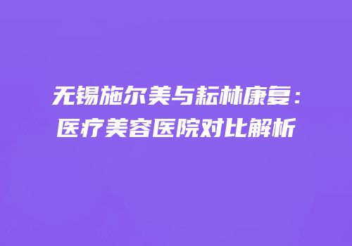 无锡施尔美与耘林康复：医疗美容医院对比解析