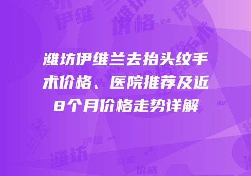潍坊伊维兰去抬头纹手术价格、医院推荐及近8个月价格走势详解