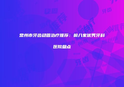 常州市牙齿稳固治疗推荐：前八家优秀牙科医院盘点