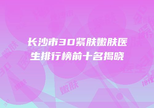 长沙市3D紧肤嫩肤医生排行榜前十名揭晓