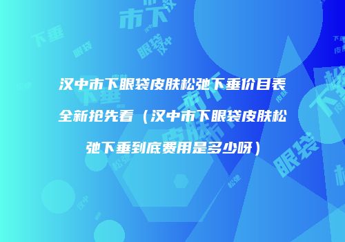 汉中市下眼袋皮肤松弛下垂价目表全新抢先看（汉中市下眼袋皮肤松弛下垂到底费用是多少呀）