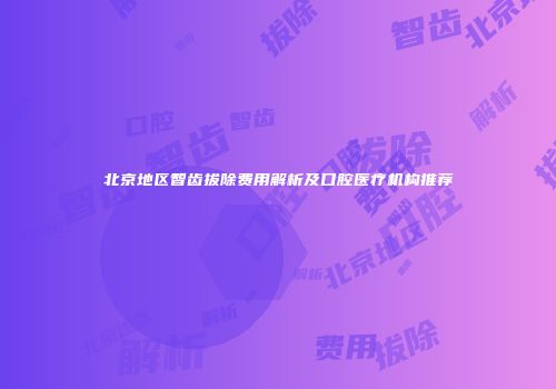 北京地区智齿拔除费用解析及口腔医疗机构推荐