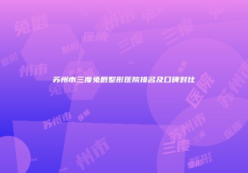 苏州市三度兔唇整形医院排名及口碑对比