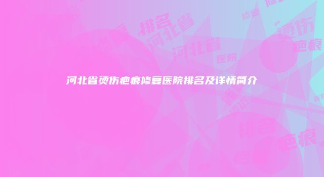河北省烫伤疤痕修复医院排名及详情简介