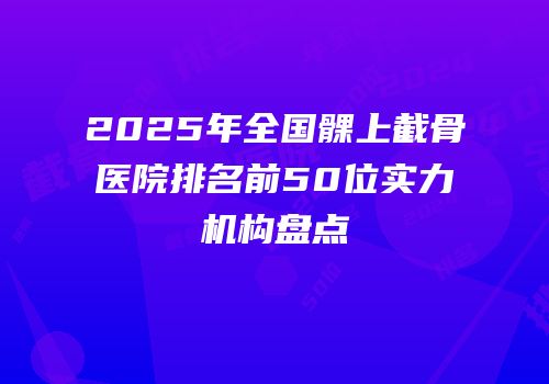 2025年全国髁上截骨医院排名前50位实力机构盘点