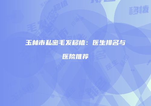 玉林市私密毛发移植：医生排名与医院推荐