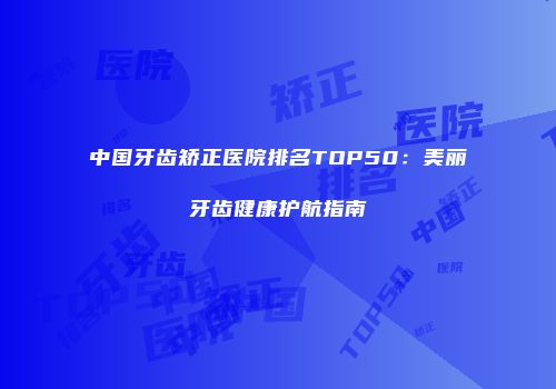 中国牙齿矫正医院排名TOP50：美丽牙齿健康护航指南