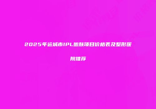 2025年运城市IPL嫩肤项目价格表及整形医院推荐