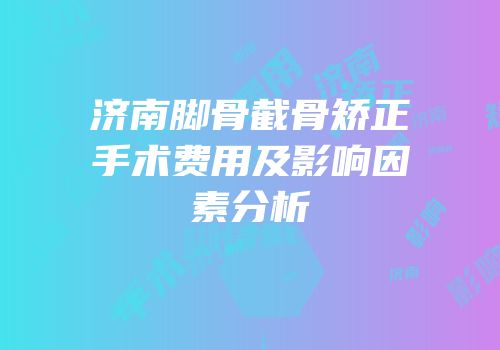 济南脚骨截骨矫正手术费用及影响因素分析