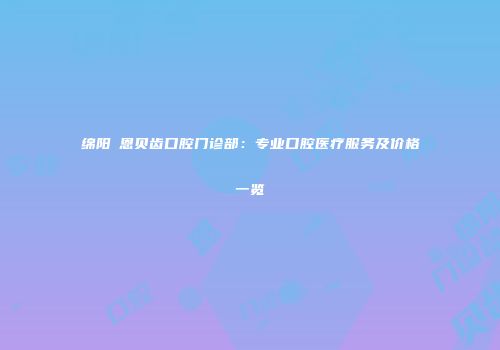 绵阳晞恩贝齿口腔门诊部：专业口腔医疗服务及价格一览
