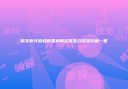 韶关市牙齿轻微歪斜矫正医生介绍及价格一览