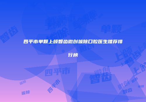 四平市单颗上颌智齿微创拔除口腔医生推荐排行榜