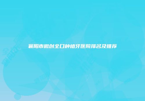 襄阳市微创全口种植牙医院排名及推荐