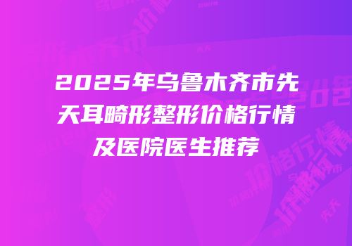 2025年乌鲁木齐市先天耳畸形整形价格行情及医院医生推荐