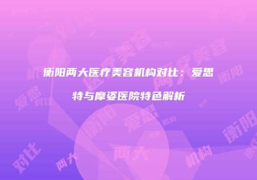 衡阳两大医疗美容机构对比：爱思特与摩姿医院特色解析