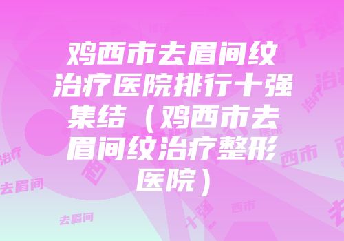 鸡西市去眉间纹治疗医院排行十强集结（鸡西市去眉间纹治疗整形医院）