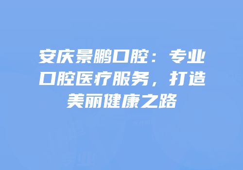 安庆景鹏口腔：专业口腔医疗服务，打造美丽健康之路