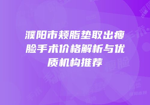 濮阳市颊脂垫取出瘦脸手术价格解析与优质机构推荐