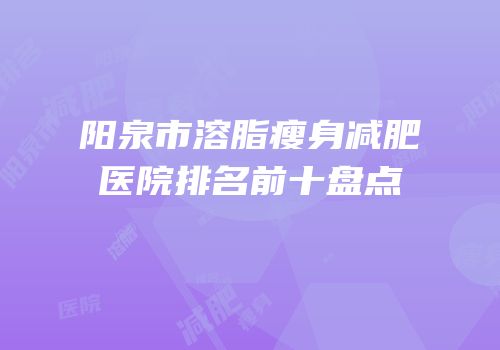 阳泉市溶脂瘦身减肥医院排名前十盘点