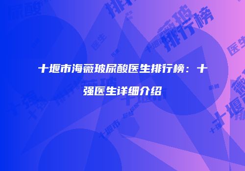 十堰市海薇玻尿酸医生排行榜：十强医生详细介绍