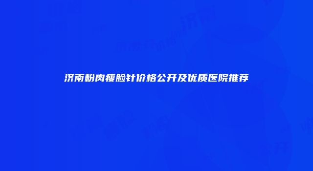 济南粉肉瘦脸针价格公开及优质医院推荐