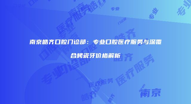 南京皓齐口腔门诊部：专业口腔医疗服务与深覆合烤瓷牙价格解析