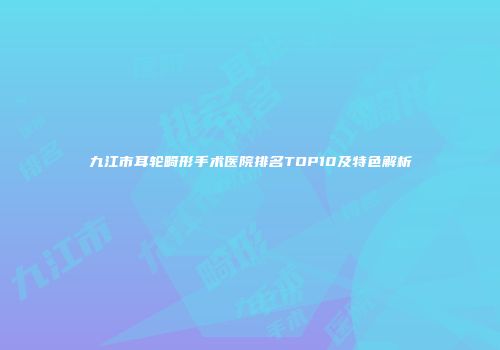 九江市耳轮畸形手术医院排名TOP10及特色解析
