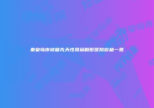 秦皇岛市修复先天性耳朵畸形医院价格一览