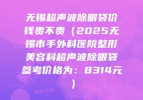 无锡超声波除眼袋价钱贵不贵（2025无锡市手外科医院整形美容科超声波除眼袋参考价格为：8314元）