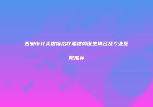 西安市针灸拔罐治疗酒糟鼻医生排名及专业医院推荐